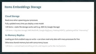 Items Embeddings Storage
Cloud Storage
Read once when spawning your processes
Fully updated every time you deploy a new model
<1M items → static file storage works well (e.g. AWS S3, Google Storage)
>1B items → big data storage (AWS RedShift, Google BigQuery, Hadoop/HDFS), updating will be “interesting”
In-Memory Replica
Loading pre-fork enabled copy-on-write → can share read-only data with many processes for free
Otherwise shared-memory but with concurrency issues
>1B items → cannot load everything at init, and require cache-like mechanisms
 