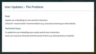 User Updates – The Problem
Goal
Update user embeddings on new user/item interaction
Critical for “session-based” recommendations (e.g. anonymous browsing on retail website)
Technical Issue
To update the user embeddings you usually need all users interactions
Some user may have interacted with thousands of items (e.g. listening history on Spotify)
 