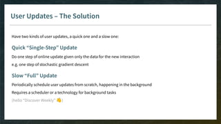 User Updates – The Solution
Have two kinds of user updates, a quick one and a slow one:
Quick “Single-Step” Update
Do one step of online update given only the data for the new interaction
e.g. one step of stochastic gradient descent
Slow “Full” Update
Periodically schedule user updates from scratch, happening in the background
Requires a scheduler or a technology for background tasks
(hello “Discover Weekly” 👋)
 