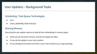 User Updates – Background Tasks
Scheduling / Task Queue Technologies
● Cron
● Celery, RabbitMQ, Redis Pub/Sub
Sharing Memory
Executing the user update requires to load all item embeddings in memory again
● Either you do not share memory, and do not update too often
● Or you do the update in your main workers
● Or you background workers are forks or your main workers (e.g. uwsgi spooling)
 