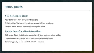 Item Updates
New Items (Cold Start)
New items don’t have any user interactions
Collaborative-Filtering models do not support adding new items
Content-Based models do support adding new items
Update Items from New Interactions
SVD-based Matrix Factorization supports restricted forms of online-update
Otherwise heuristics might work, such as single-step of gradient
Benefits typically do not worth the DevOps troubles
 