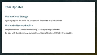 Item Updates
Update Cloud Storage
Typically replace the entire file, or use rsync for smarter in-place updates
Update In-Memory Replica
Not possible with “copy-on-write sharing” → re-deploy all your workers
Do-able with shared memory, but small benefits might not worth the DevOps troubles
 