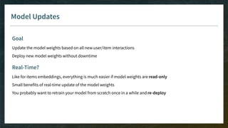 Model Updates
Goal
Update the model weights based on all new user/item interactions
Deploy new model weights without downtime
Real-Time?
Like for items embeddings, everything is much easier if model weights are read-only
Small benefits of real-time update of the model weights
You probably want to retrain your model from scratch once in a while and re-deploy
 