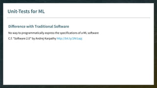 Unit-Tests for ML
Diﬀerence with Traditional Software
No way to programmatically express the specifications of a ML software
C.f. “Software 2.0” by Andrej Karpathy http://bit.ly/2Ni1apj
 