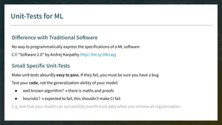 Unit-Tests for ML
Diﬀerence with Traditional Software
No way to programmatically express the specifications of a ML software
C.f. “Software 2.0” by Andrej Karpathy http://bit.ly/2Ni1apj
Small Specific Unit-Tests
Make unit-tests absurdly easy to pass. If they fail, you must be sure you have a bug
Test your code, not the generalization ability of your model:
● well known algorithm? → there is maths and proofs
● heuristic? → expected to fail, this shouldn’t make CI fail
E.g. test that your model can successfully overfit train data when you remove all regularization
 
