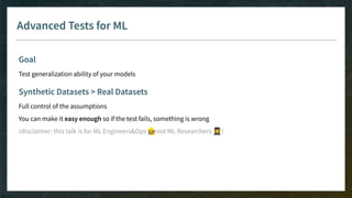 Advanced Tests for ML
Goal
Test generalization ability of your models
Synthetic Datasets > Real Datasets
Full control of the assumptions
You can make it easy enough so if the test fails, something is wrong
(disclaimer: this talk is for ML Engineers&Ops 👷‍♀not ML Researchers 👩‍🎓)
 