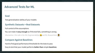 Advanced Tests for ML
Goal
Test generalization ability of your models
Synthetic Datasets > Real Datasets
Full control of the assumptions
You can make it easy enough so if the test fails, something is wrong
(disclaimer: this talk is for ML Engineers&Ops 👷‍♀not ML Researchers 👩‍🎓)
Compare Against Baselines
Hard to find good performance thresholds for the tests to pass
Easy to test that your model performs better than simple baselines
 