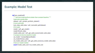 Example: Model Test
def test_model(self):
""" test that model performs better than constant baseline """
# generate sample data
dataset = self._sample_synthetic_dataset()
# train/valid split
train_data, valid_data = self._trainvalid_split(dataset)
# fit model
model = self._get_model()
model.fit(train_data)
model_valid_cost = self._get_valid_scores(model, valid_data)
# compare to dummy baseline model
cst_model = ConstantByUserModel()
cst_model.fit(train_data)
cst_model_valid_cost = self._get_valid_scores(cst_model, valid_data)
# test our model is better
assert model_valid_cost < cst_model_valid_cost
 