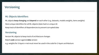 Versioning
ML Objects Identifiers
ML objects keep changing and depend on each other (e.g. datasets, models weights, items weights)
Store unique identifiers for all ML objects (data hash or unique id)
Keep track of identifiers of dependencies to prevent corrupted data
Versioning
Version ML objects to keep track of architecture changes
Match code version against data version
e.g. weights for 3-layers n-net must never be used in the code for 2-layers architecture
 