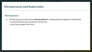 Microservices and Kubernetes
Microservices
● All microservices must be safe to replicate/delete for scaling up/down to adjust for variable load
→ source of truth for data cannot be a microservice
→ has to be managed in the cloud
 