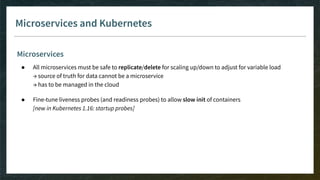 Microservices and Kubernetes
Microservices
● All microservices must be safe to replicate/delete for scaling up/down to adjust for variable load
→ source of truth for data cannot be a microservice
→ has to be managed in the cloud
● Fine-tune liveness probes (and readiness probes) to allow slow init of containers
[new in Kubernetes 1.16: startup probes]
 
