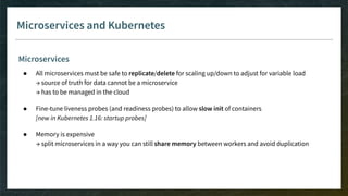 Microservices and Kubernetes
Microservices
● All microservices must be safe to replicate/delete for scaling up/down to adjust for variable load
→ source of truth for data cannot be a microservice
→ has to be managed in the cloud
● Fine-tune liveness probes (and readiness probes) to allow slow init of containers
[new in Kubernetes 1.16: startup probes]
● Memory is expensive
→ split microservices in a way you can still share memory between workers and avoid duplication
 