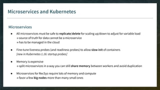 Microservices and Kubernetes
Microservices
● All microservices must be safe to replicate/delete for scaling up/down to adjust for variable load
→ source of truth for data cannot be a microservice
→ has to be managed in the cloud
● Fine-tune liveness probes (and readiness probes) to allow slow init of containers
[new in Kubernetes 1.16: startup probes]
● Memory is expensive
→ split microservices in a way you can still share memory between workers and avoid duplication
● Microservices for RecSys require lots of memory and compute
→ favor a few big nodes more than many small ones
 