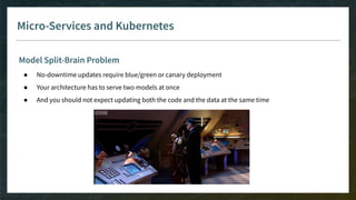 Micro-Services and Kubernetes
Model Split-Brain Problem
● No-downtime updates require blue/green or canary deployment
● Your architecture has to serve two models at once
● And you should not expect updating both the code and the data at the same time
 