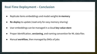Real-Time Deployment – Conclusion
● Replicate items embeddings and model weights in memory
● Re-deploy to update (read-only for easy memory sharing)
● User embeddings can be managed in a cloud key-value store
● Proper identification, versioning, and naming convention for ML data files
● Manual workflow, then managed by DAGs of jobs
 