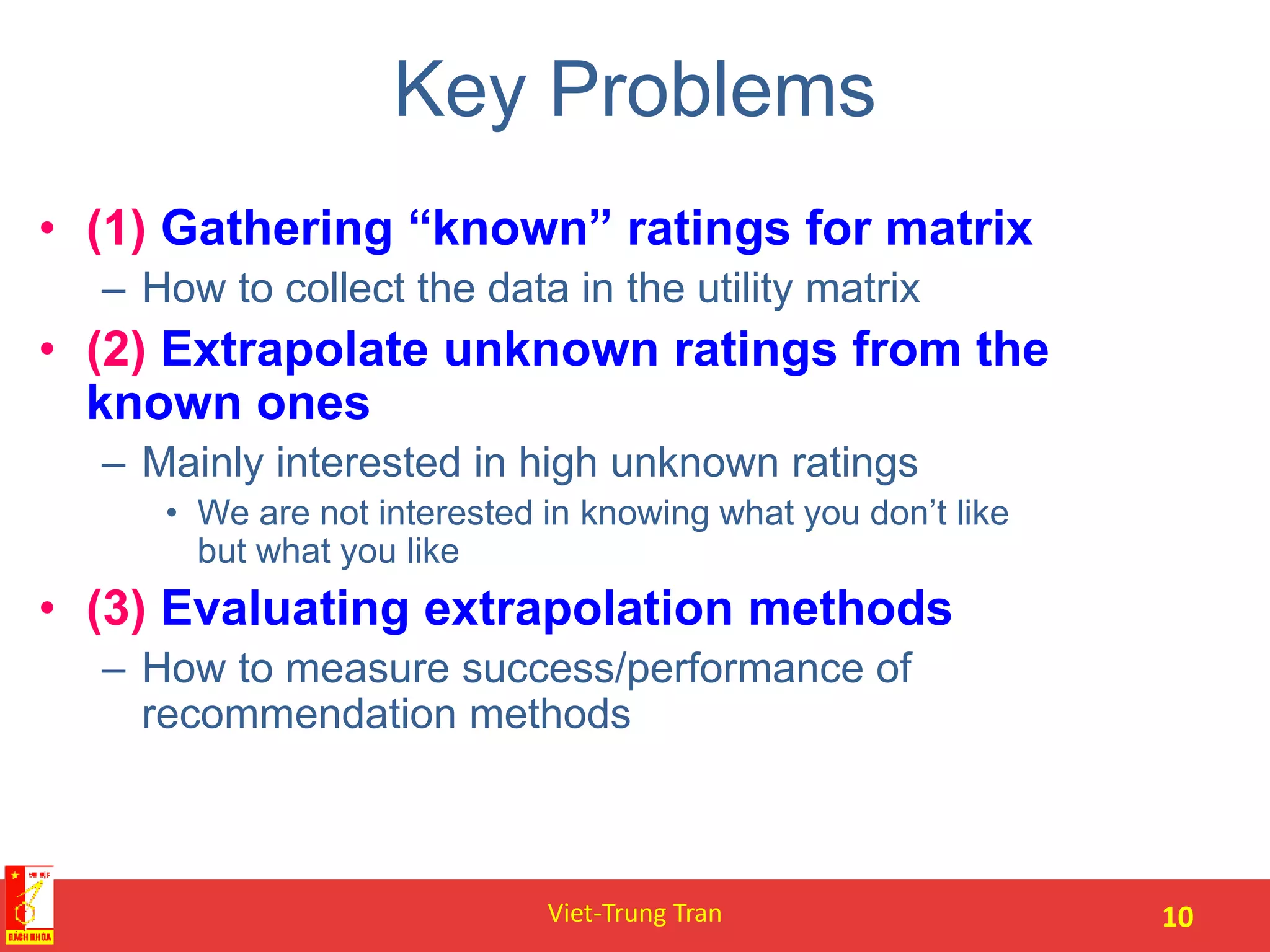 Key Problems
• (1) Gathering “known” ratings for matrix
– How to collect the data in the utility matrix
• (2) Extrapolate unknown ratings from the
known ones
– Mainly interested in high unknown ratings
• We are not interested in knowing what you don’t like
but what you like
• (3) Evaluating extrapolation methods
– How to measure success/performance of
recommendation methods
Viet-Trung Tran 10
 