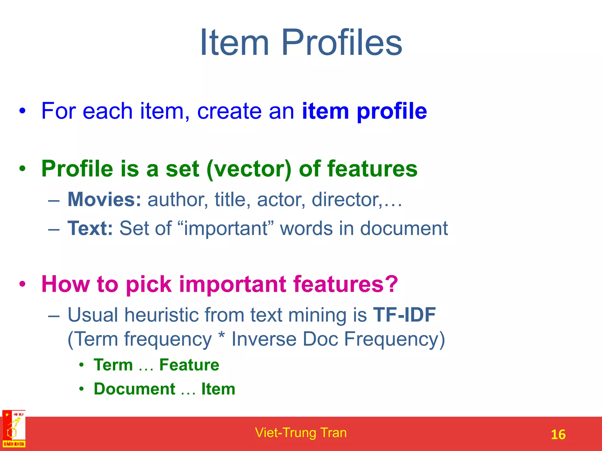 Item Profiles
• For each item, create an item profile
• Profile is a set (vector) of features
– Movies: author, title, actor, director,…
– Text: Set of “important” words in document
• How to pick important features?
– Usual heuristic from text mining is TF-IDF
(Term frequency * Inverse Doc Frequency)
• Term … Feature
• Document … Item
Viet-Trung Tran 16
 