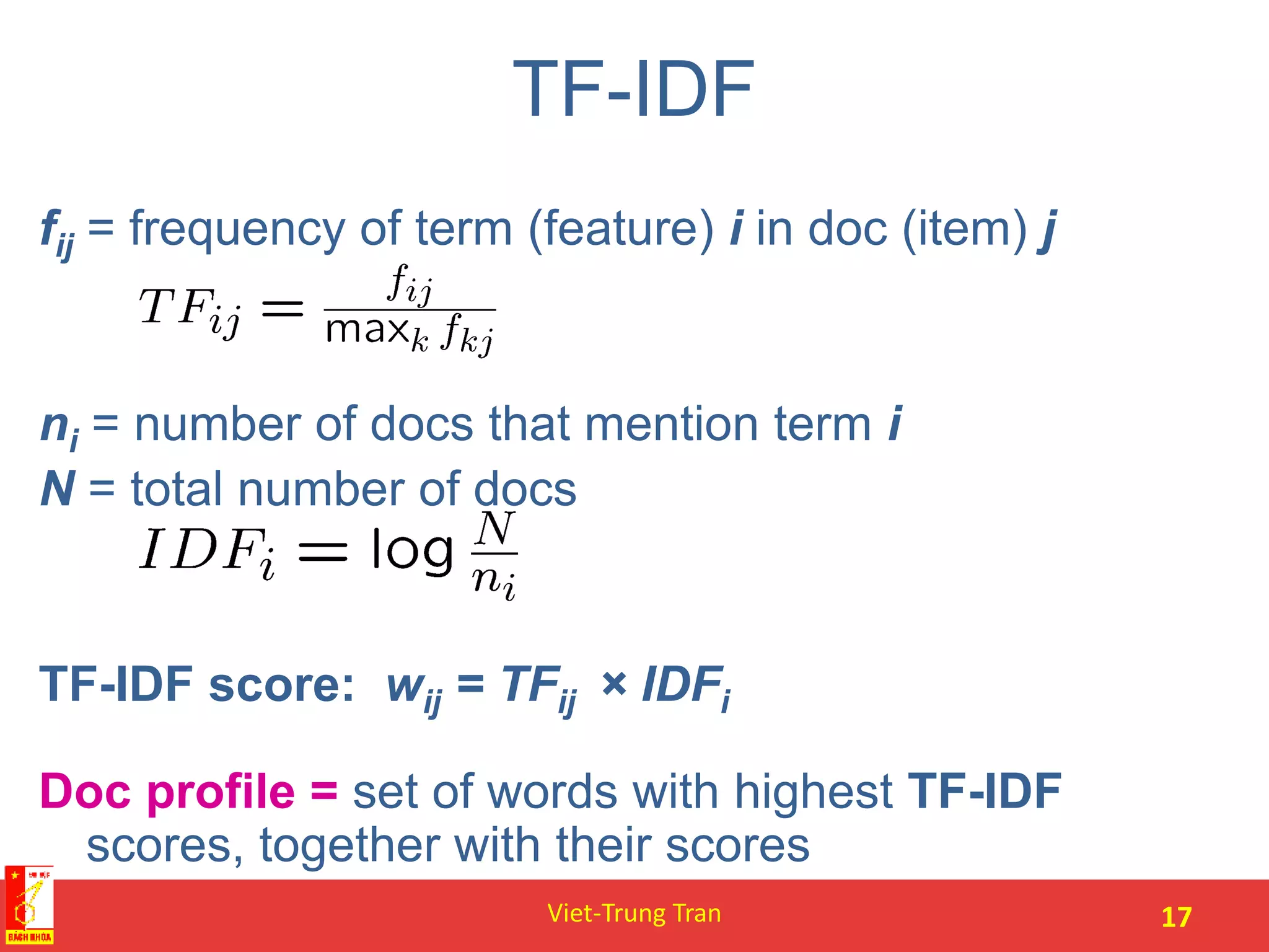 TF-IDF
fij = frequency of term (feature) i in doc (item) j
ni = number of docs that mention term i
N = total number of docs
TF-IDF score: wij = TFij × IDFi
Doc profile = set of words with highest TF-IDF
scores, together with their scores
Viet-Trung Tran 17
 