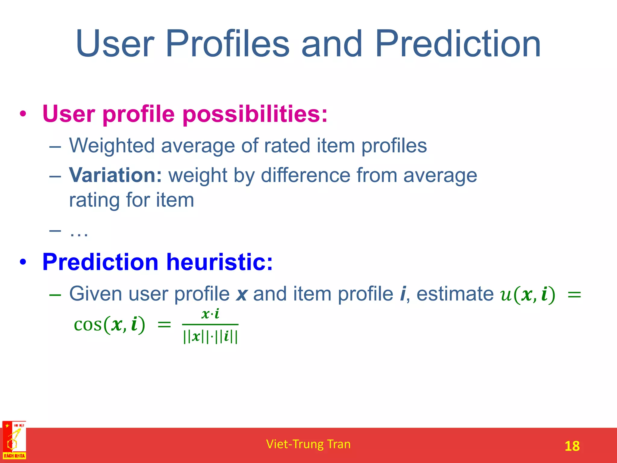 User Profiles and Prediction
• User profile possibilities:
– Weighted average of rated item profiles
– Variation: weight by difference from average
rating for item
– …
• Prediction heuristic:
– Given user profile x and item profile i, estimate 𝑢(𝒙, 𝒊) =
cos(𝒙, 𝒊) =
𝒙·𝒊
| 𝒙 |⋅| 𝒊 |
Viet-Trung Tran 18
 