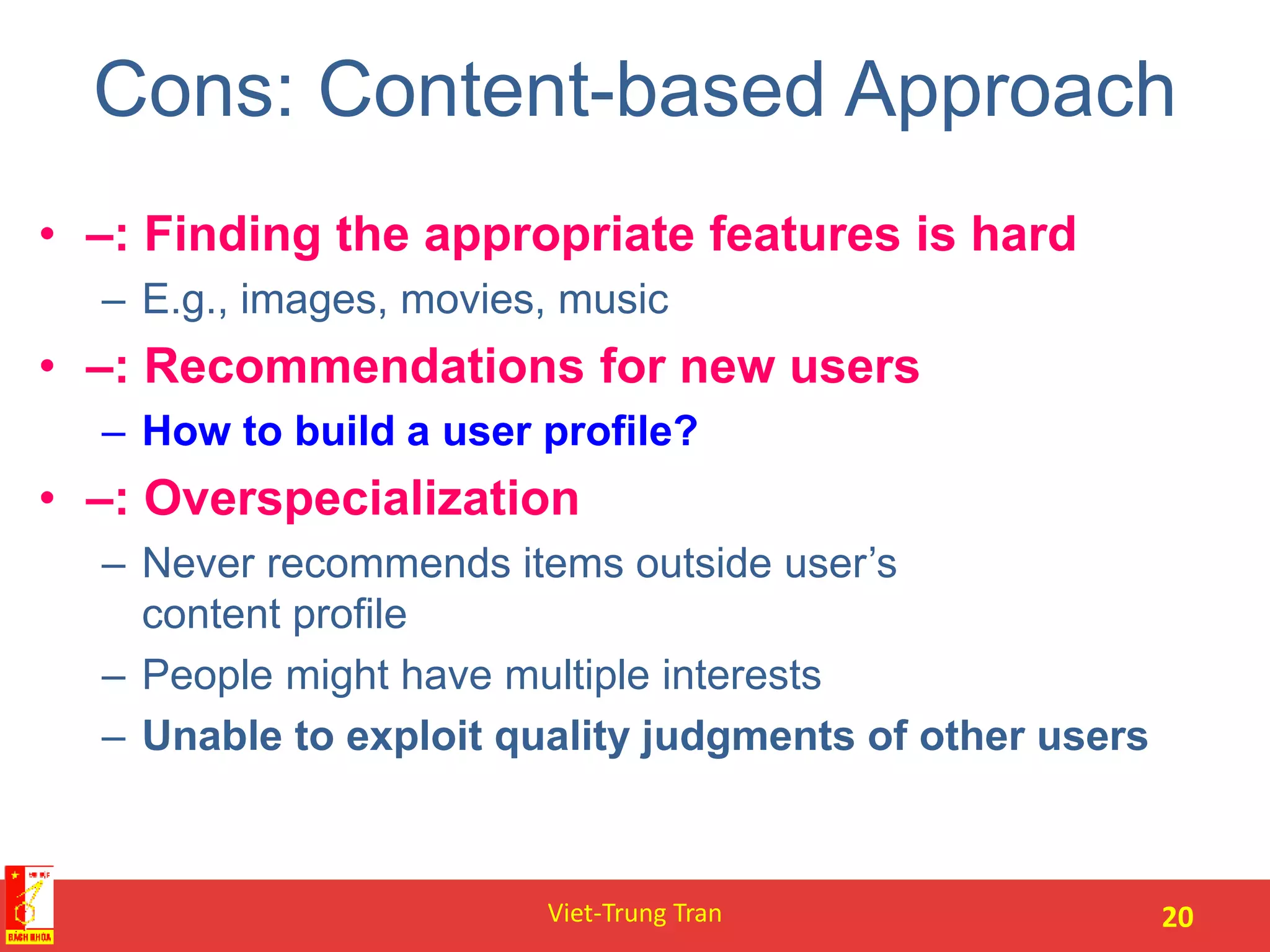 Cons: Content-based Approach
• –: Finding the appropriate features is hard
– E.g., images, movies, music
• –: Recommendations for new users
– How to build a user profile?
• –: Overspecialization
– Never recommends items outside user’s
content profile
– People might have multiple interests
– Unable to exploit quality judgments of other users
Viet-Trung Tran 20
 