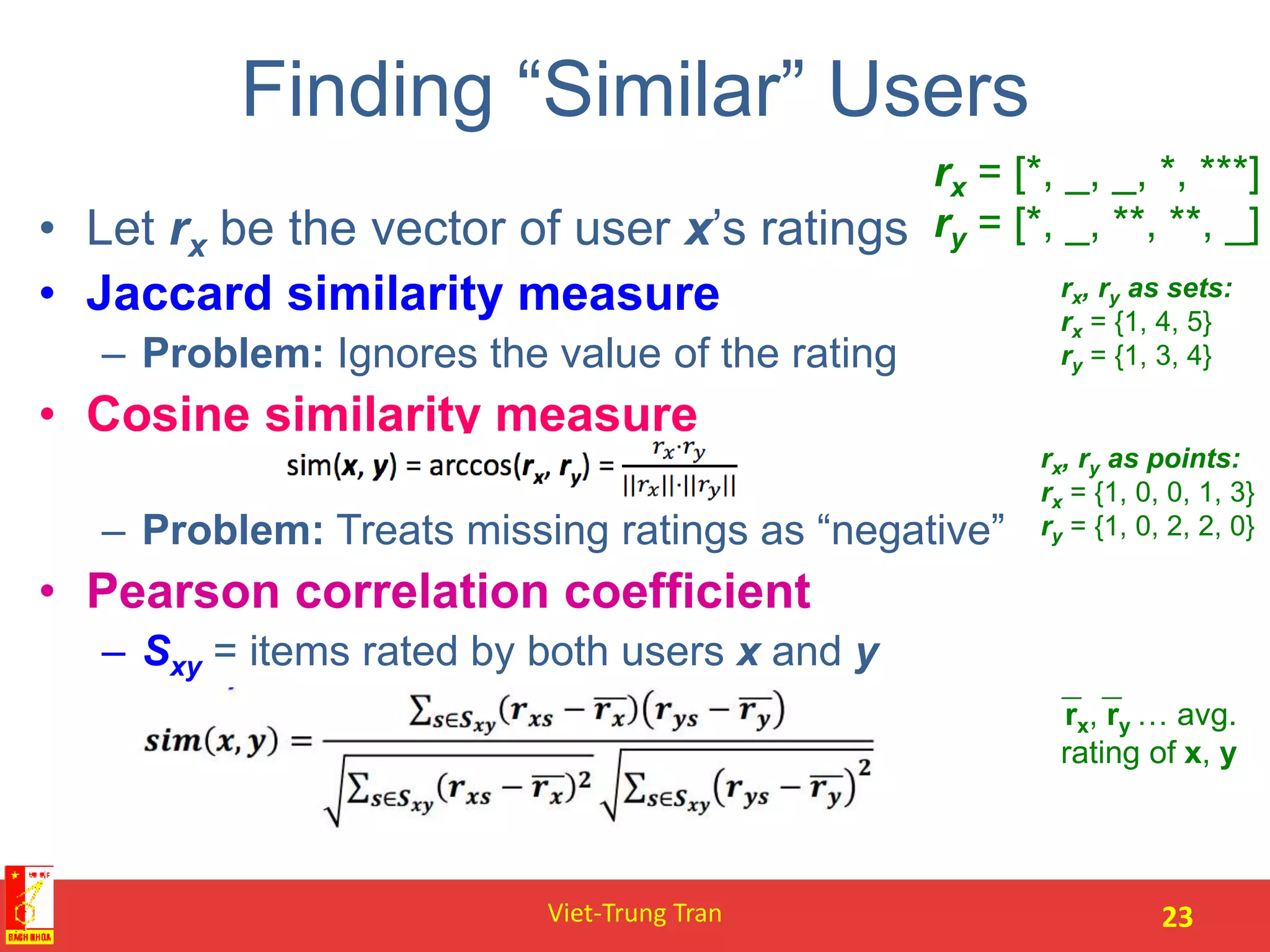 Finding “Similar” Users
• Let rx be the vector of user x’s ratings
• Jaccard similarity measure
– Problem: Ignores the value of the rating
• Cosine similarity measure
– Problem: Treats missing ratings as “negative”
• Pearson correlation coefficient
– Sxy = items rated by both users x and y
Viet-Trung Tran 23
rx = [*, _, _, *, ***]
ry = [*, _, **, **, _]
rx, ry as sets:
rx = {1, 4, 5}
ry = {1, 3, 4}
rx, ry as points:
rx = {1, 0, 0, 1, 3}
ry = {1, 0, 2, 2, 0}
rx, ry … avg.
rating of x, y
 
