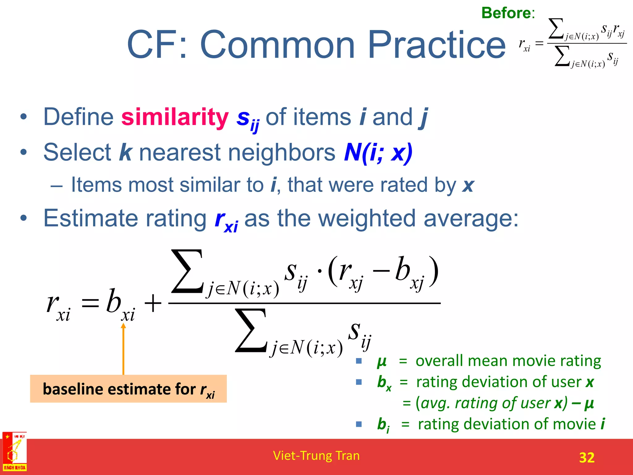 CF: Common Practice
• Define similarity sij of items i and j
• Select k nearest neighbors N(i; x)
– Items most similar to i, that were rated by x
• Estimate rating rxi as the weighted average:
Viet-Trung Tran 32
baseline estimate for rxi
 μ = overall mean movie rating
 bx = rating deviation of user x
= (avg. rating of user x) – μ
 bi = rating deviation of movie i





);(
);(
xiNj ij
xiNj xjij
xi
s
rs
r
Before:






);(
);(
)(
xiNj ij
xiNj xjxjij
xixi
s
brs
br
 