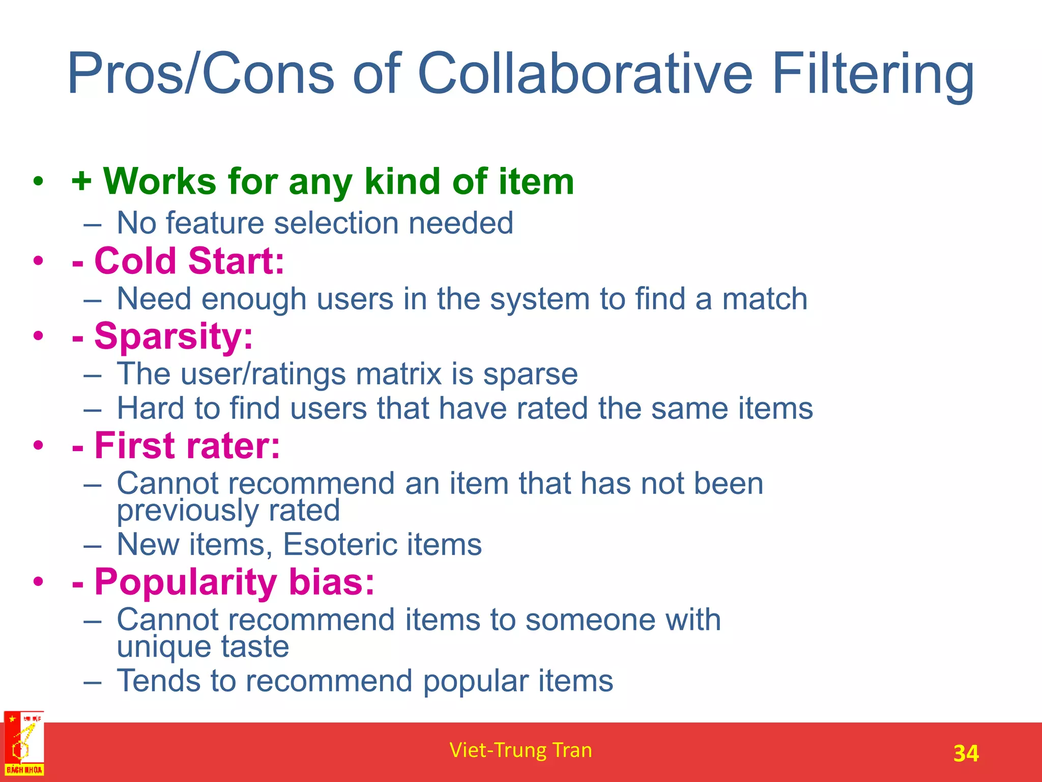 Pros/Cons of Collaborative Filtering
• + Works for any kind of item
– No feature selection needed
• - Cold Start:
– Need enough users in the system to find a match
• - Sparsity:
– The user/ratings matrix is sparse
– Hard to find users that have rated the same items
• - First rater:
– Cannot recommend an item that has not been
previously rated
– New items, Esoteric items
• - Popularity bias:
– Cannot recommend items to someone with
unique taste
– Tends to recommend popular items
Viet-Trung Tran 34
 