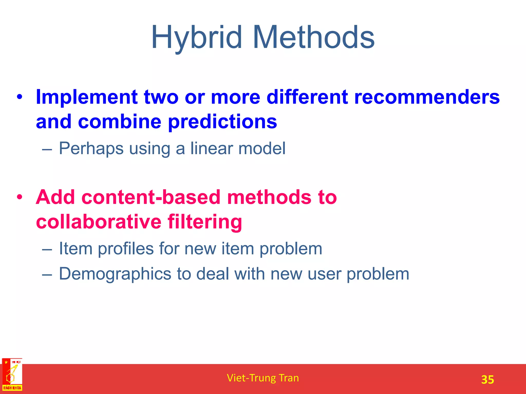 Hybrid Methods
• Implement two or more different recommenders
and combine predictions
– Perhaps using a linear model
• Add content-based methods to
collaborative filtering
– Item profiles for new item problem
– Demographics to deal with new user problem
Viet-Trung Tran 35
 