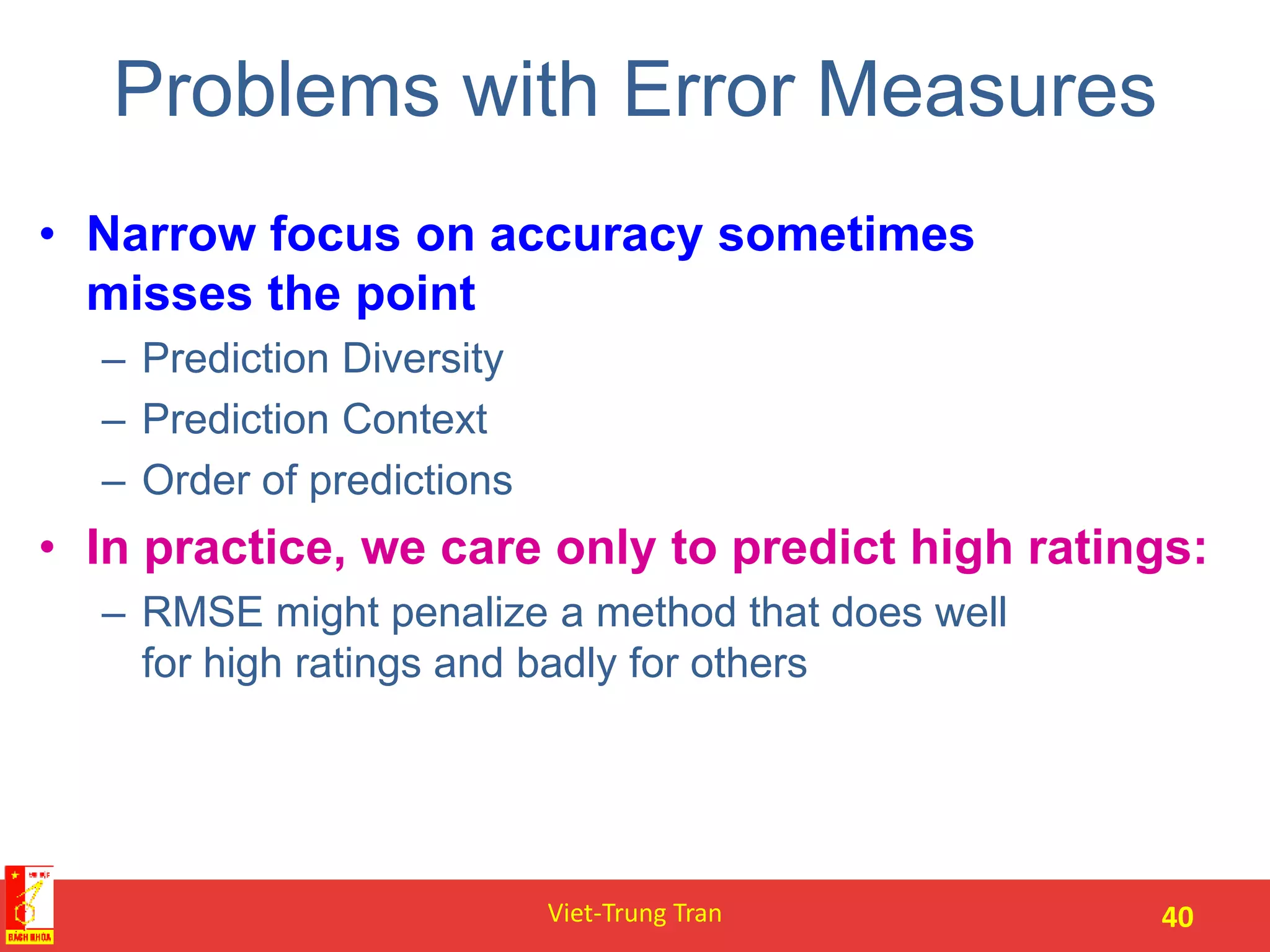 Problems with Error Measures
• Narrow focus on accuracy sometimes
misses the point
– Prediction Diversity
– Prediction Context
– Order of predictions
• In practice, we care only to predict high ratings:
– RMSE might penalize a method that does well
for high ratings and badly for others
Viet-Trung Tran 40
 