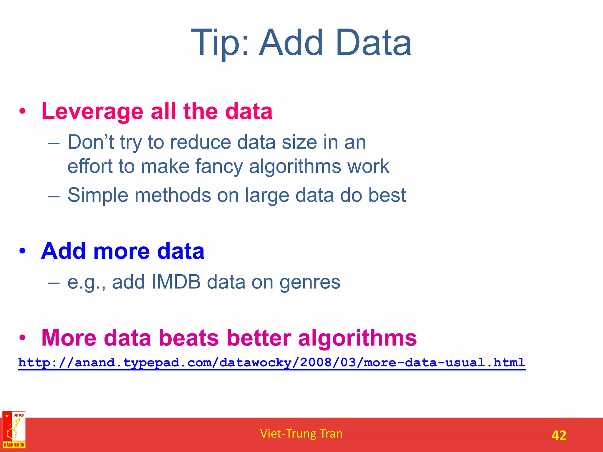 Tip: Add Data
• Leverage all the data
– Don’t try to reduce data size in an
effort to make fancy algorithms work
– Simple methods on large data do best
• Add more data
– e.g., add IMDB data on genres
• More data beats better algorithms
http://anand.typepad.com/datawocky/2008/03/more-data-usual.html
Viet-Trung Tran 42
 