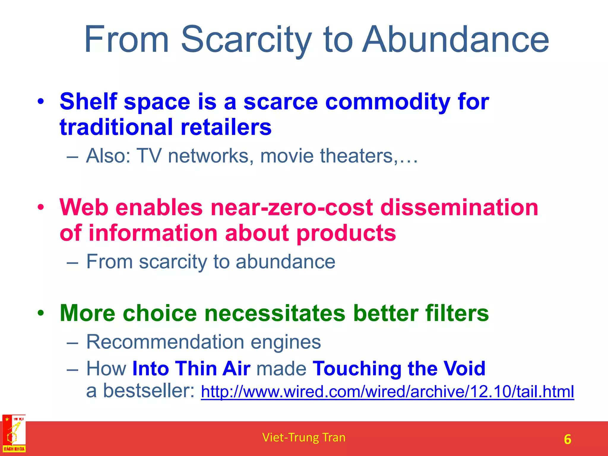 From Scarcity to Abundance
• Shelf space is a scarce commodity for
traditional retailers
– Also: TV networks, movie theaters,…
• Web enables near-zero-cost dissemination
of information about products
– From scarcity to abundance
• More choice necessitates better filters
– Recommendation engines
– How Into Thin Air made Touching the Void
a bestseller: http://www.wired.com/wired/archive/12.10/tail.html
Viet-Trung Tran 6
 