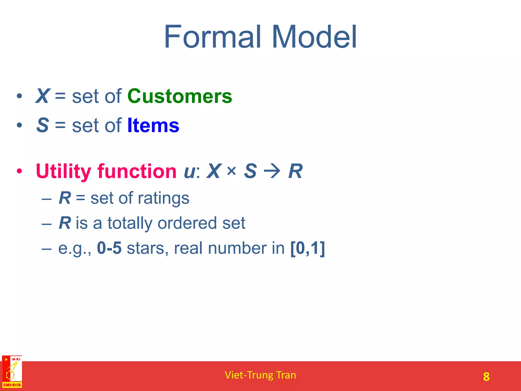 Formal Model
• X = set of Customers
• S = set of Items
• Utility function u: X × S  R
– R = set of ratings
– R is a totally ordered set
– e.g., 0-5 stars, real number in [0,1]
Viet-Trung Tran 8
 