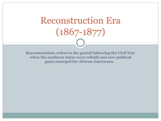Reconstruction Era
          (1867-1877)

Reconstruction: refers to the period following the Civil War
 when the southern states were rebuilt and new political
         gains emerged for African Americans.
 