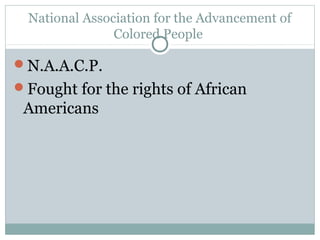 National Association for the Advancement of
                Colored People

N.A.A.C.P.
Fought for the rights of African
 Americans
 