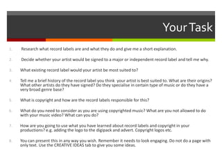 YourTask
1. Research what record labels are and what they do and give me a short explanation.
2. Decide whether your artist would be signed to a major or independent record label and tell me why.
3. What existing record label would your artist be most suited to?
4. Tell me a brief history of the record label you think your artist is best suited to. What are their origins?
What other artists do they have signed? Do they specialise in certain type of music or do they have a
very broad genre base?
5. What is copyright and how are the record labels responsible for this?
6. What do you need to consider as you are using copyrighted music? What are you not allowed to do
with your music video? What can you do?
7. How are you going to use what you have learned about record labels and copyright in your
productions? e.g. adding the logo to the digipack and advert. Copyright logos etc.
8. You can present this in any way you wish. Remember it needs to look engaging. Do not do a page with
only text. Use the CREATIVE IDEAS tab to give you some ideas.
 