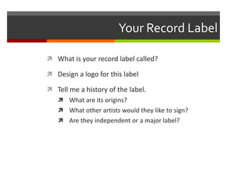 Your Record Label
 What is your record label called?
 Design a logo for this label
 Tell me a history of the label.
 What are its origins?
 What other artists would they like to sign?
 Are they independent or a major label?
 