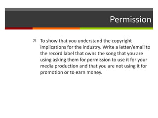 Permission
 To show that you understand the copyright
implications for the industry. Write a letter/email to
the record label that owns the song that you are
using asking them for permission to use it for your
media production and that you are not using it for
promotion or to earn money.
 