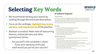 Selecting Key Words
 We recommend starting your search by
reading through the entire job description.
 Focus on the verbiage,
of the position.
 Boolean is creative! Make note of reoccurring
themes, related phrases and other
synonymous terms.
10
 