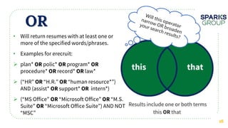 OR
16
• Will return resumes with at least one or
more of the specified words/phrases.
• Examples for erecruit:
 plan* polic* program*
procedure* record* law*
 (“HR” “H.R.” “human resource*”)
AND (assist* support* intern*)
 (“MS Office” “Microsoft Office” “M.S.
Suite” “Microsoft Office Suite”) AND NOT
“MSC”
 