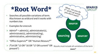 *Root Word*
20
• Searches all possible variations of term.
Also known as and it works with
numbers too
• Examples for erecruit:
 Admin = admin(s), administrator(s),
administrate(s), administrat(ing),
administrative, administer(ing)
 “Office Supervis ” OR “Human Resourc ”
 ( 14 OR *15 OR *16 OR *17 OR current* OR
present*)
 