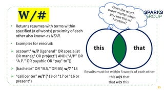 W/#
21
• Returns resumes with terms within
specified (# of words) proximity of each
other also known as
• Examples for erecruit:
 account* ((general* OR specialist
OR manag* OR project*) AND (“A/P” OR
“A.P.” OR payable OR “pay* to”))
 (bachelor* OR “B.S.” OR BS) *18
 “call center” (*18 or *17 or *16 or
present*)
 