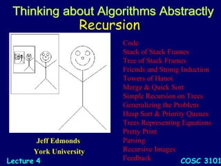 Recursion
Jeff Edmonds
York University
COSC 3101LectureLecture 44
Code
Stack of Stack Frames
Tree of Stack Frames
Friends and Strong Induction
Towers of Hanoi
Merge & Quick Sort
Simple Recursion on Trees
Generalizing the Problem
Heap Sort & Priority Queues
Trees Representing Equations
Pretty Print
Parsing
Recursive Images
Feedback
 