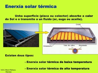 Enerxía solar térmica

            Unha superficie (placa ou colector) absorbe a calor
     do Sol e o transmite a un fluído (ar, auga ou aceite).




     Existen dous tipos:

                        - Enerxía solar térmica de baixa temperatura

I.E.S. Otero Pedrayo.
                        - Enerxía solar térmica de alta temperatura
       Ourense
 