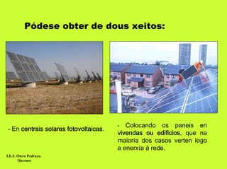 Pódese obter de dous xeitos:




                                        -  Colocando os paneis en
 - En centrais solares fotovoltaicas.
                                        vivendas ou edificios, que na
                                        maioría dos casos verten logo
                                        a enerxía á rede.
I.E.S. Otero Pedrayo.
       Ourense
 