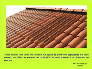 Tellas solares nos teitos de Venecia As pezas de barro con captadores de raios
solares, concilian as normas de protección de monumentos e a obtención de
enerxía.
                                                               I.E.S. Otero Pedrayo.
                                                                      Ourense
 