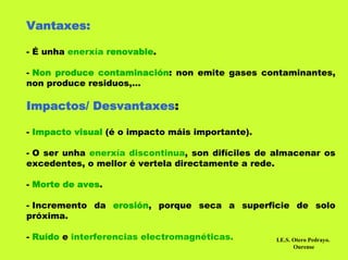 Vantaxes:

- É unha enerxía renovable.

- Non produce contaminación: non emite gases contaminantes,
non produce residuos,…

Impactos/ Desvantaxes:

- Impacto visual (é o impacto máis importante).

- O ser unha enerxía discontinua, son difíciles de almacenar os
excedentes, o mellor é vertela directamente a rede.

- Morte de aves.

- Incremento da erosión, porque seca a superficie de solo
próxima.

- Ruído e interferencias electromagnéticas.       I.E.S. Otero Pedrayo.
                                                         Ourense
 