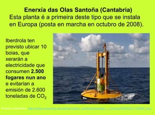 Enerxía das Olas Santoña (Cantabria)
     Esta planta é a primeira deste tipo que se instala
     en Europa (posta en marcha en octubro de 2008).

  Iberdrola ten
  previsto ubicar 10
  boias, que
  xerarán a
  electricidade que
  consumen 2.500
  fogares nun ano
  e evitarían a
  emisión de 2.600
  toneladas de CO2

Enerxía undimotriz: http://www.consumer.es/web/es/medio_ambiente/energia_y_ciencia/2009/02/01/183097.php
 