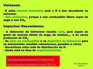 Vantaxes:
- É unha enerxía renovable, pois o H é moi abundante na
natureza.
- Non contamina, porque a súa combustión libera vapor de
auga e non CO2.

Impactos/ Desvantaxes:
- A obtención de hidróxeno resulta cara, pois supón un
gasto de enerxía obtelo da auga, do metano,... e ás veces
produción de CO2.
- As pilas de combustible e os depósitos de hidróxeno para
os automóviles resultan voluminosos, pesados e caros.
- Necesitase unha rede de distribución de H.
- Aínda está en fase de experimentación.

  Vídeo: LA ERA DEL HIDROGENO. 3/6. Duración 9´15’’
  http://es.youtube.com/watch?v=2t85RC4Xsj4
  Vídeo: PILA DE HIDRÓXENO duración 1´40’’
  http://es.youtube.com/watch?v=smgm77Px_Co
                                                      I.E.S. Otero Pedrayo.
                                                             Ourense
 