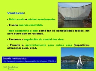 Vantaxes:
     - Baixo custo e mínimo mantemento.

     - É unha enerxía renovable.

     - Non contamina o aire como fan os combustibles fósiles, nin
     xera outro tipo de residuos.

     - Favorece a regulación do caudal dos ríos.

     - Permite o aproveitamento para outros usos (deportivos,
     almacenar auga, etc.).



Enerxía minihidráulica:
http://www.alonsoformula.com/videoteca/video_138.htm

I.E.S. Otero Pedrayo.
       Ourense
 