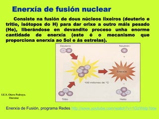 Enerxía de fusión nuclear
       Consiste na fusión de dous núcleos lixeiros (deuterio e
   tritio, isótopos do H) para dar orixe a outro máis pesado
   (He), liberándose en devandito proceso unha enorme
   cantidade de enerxía (este é o mecanismo que
   proporciona enerxía ao Sol e ás estrelas).




I.E.S. Otero Pedrayo.
       Ourense



    Enerxía de Fusión, programa Redes http://www.youtube.com/watch?v=1GzWslp1btw
 